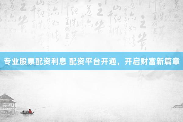 专业股票配资利息 配资平台开通，开启财富新篇章