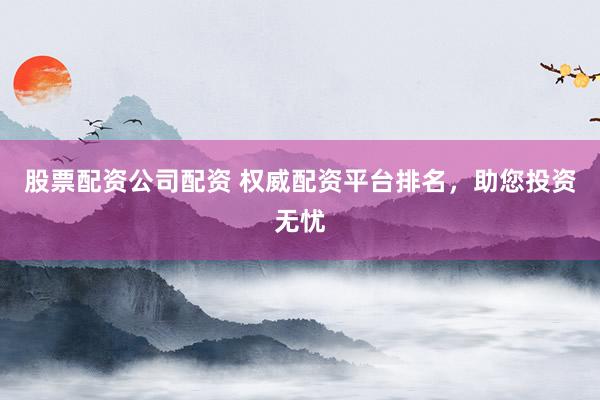 股票配资公司配资 权威配资平台排名，助您投资无忧