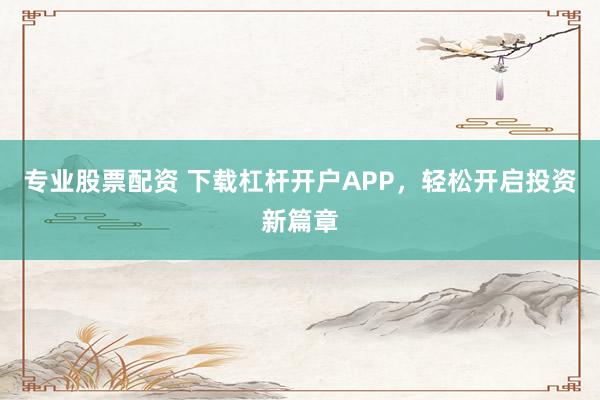 专业股票配资 下载杠杆开户APP，轻松开启投资新篇章