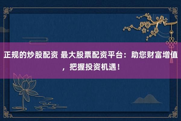 正规的炒股配资 最大股票配资平台：助您财富增值，把握投资机遇！