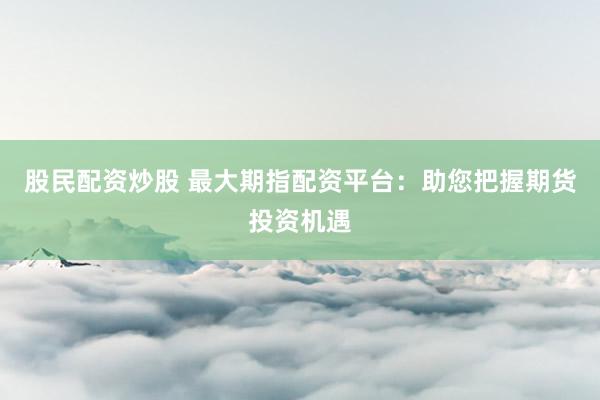 股民配资炒股 最大期指配资平台：助您把握期货投资机遇