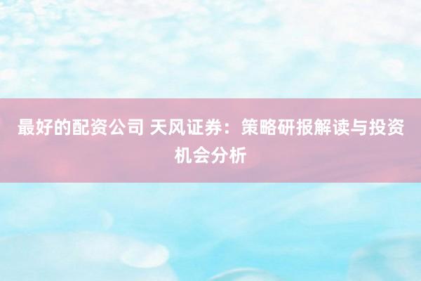 最好的配资公司 天风证券：策略研报解读与投资机会分析