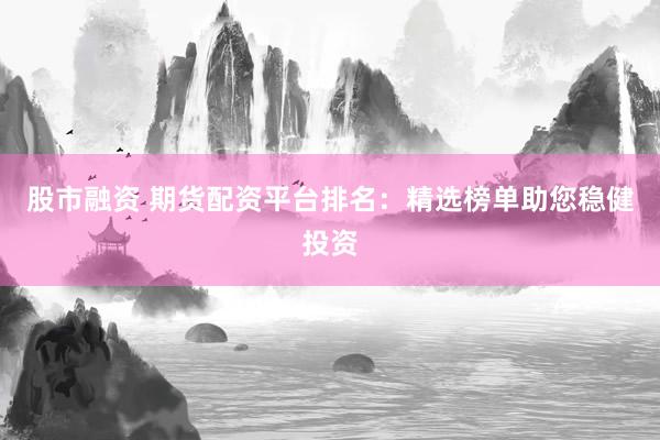股市融资 期货配资平台排名：精选榜单助您稳健投资