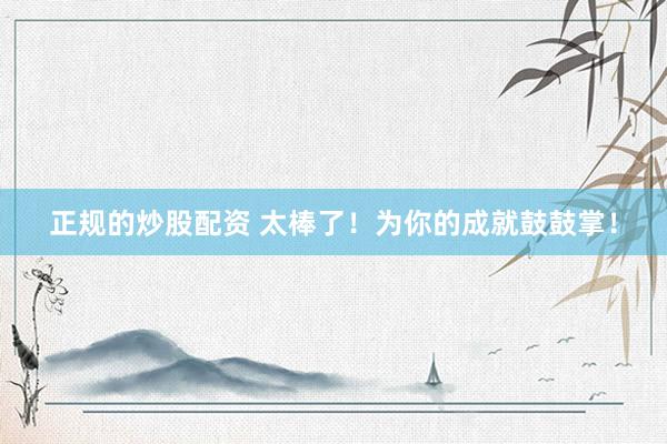 正规的炒股配资 太棒了！为你的成就鼓鼓掌！
