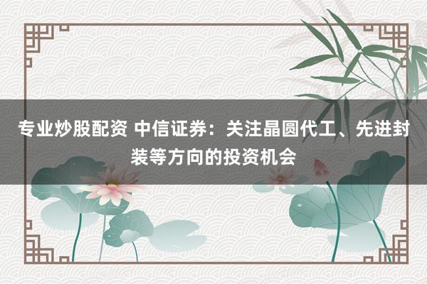 专业炒股配资 中信证券：关注晶圆代工、先进封装等方向的投资机会