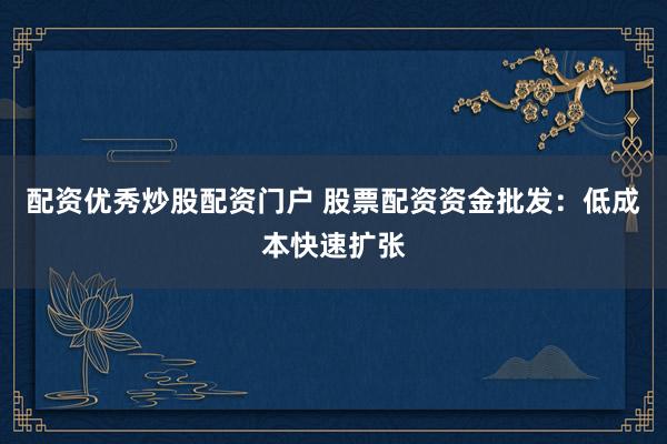 配资优秀炒股配资门户 股票配资资金批发：低成本快速扩张