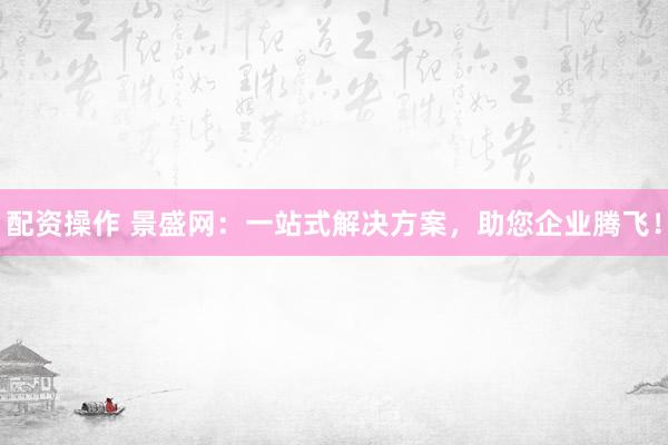 配资操作 景盛网：一站式解决方案，助您企业腾飞！