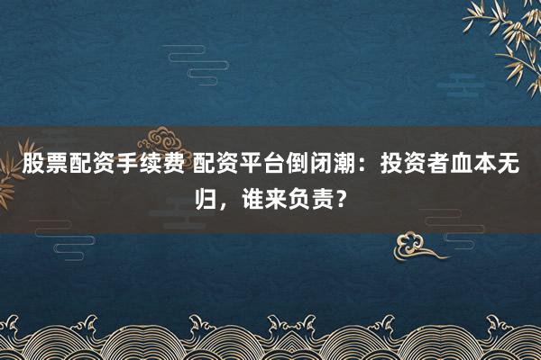 股票配资手续费 配资平台倒闭潮：投资者血本无归，谁来负责？