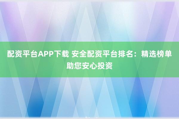 配资平台APP下载 安全配资平台排名：精选榜单助您安心投资
