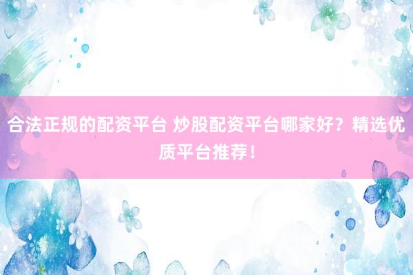 合法正规的配资平台 炒股配资平台哪家好？精选优质平台推荐！