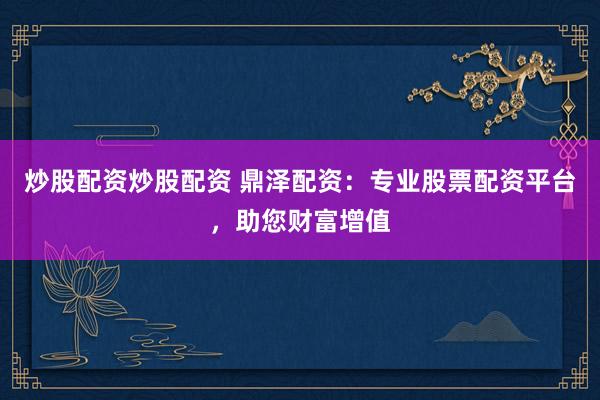 炒股配资炒股配资 鼎泽配资：专业股票配资平台，助您财富增值
