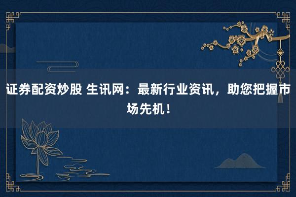 证券配资炒股 生讯网：最新行业资讯，助您把握市场先机！