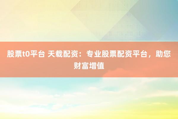 股票t0平台 天载配资：专业股票配资平台，助您财富增值