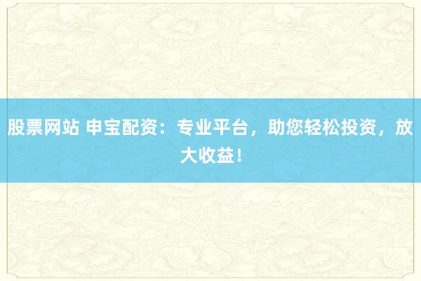 股票网站 申宝配资：专业平台，助您轻松投资，放大收益！