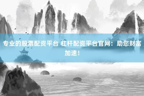 专业的股票配资平台 杠杆配资平台官网：助您财富加速！