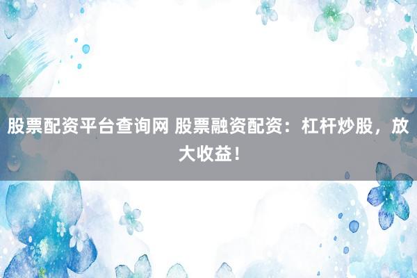 股票配资平台查询网 股票融资配资：杠杆炒股，放大收益！