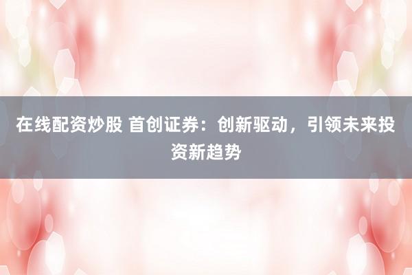 在线配资炒股 首创证券：创新驱动，引领未来投资新趋势