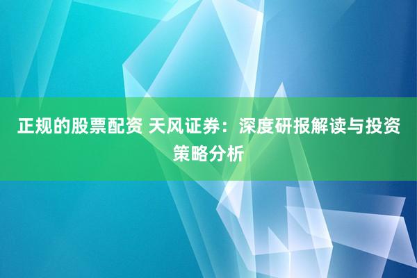 正规的股票配资 天风证券：深度研报解读与投资策略分析