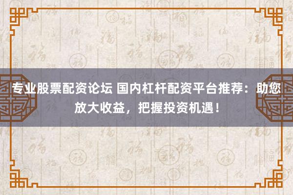 专业股票配资论坛 国内杠杆配资平台推荐：助您放大收益，把握投资机遇！