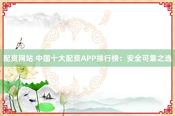 配资网站 中国十大配资APP排行榜：安全可靠之选