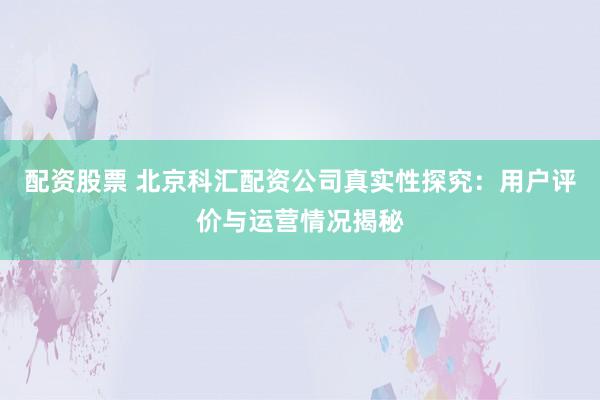 配资股票 北京科汇配资公司真实性探究：用户评价与运营情况揭秘
