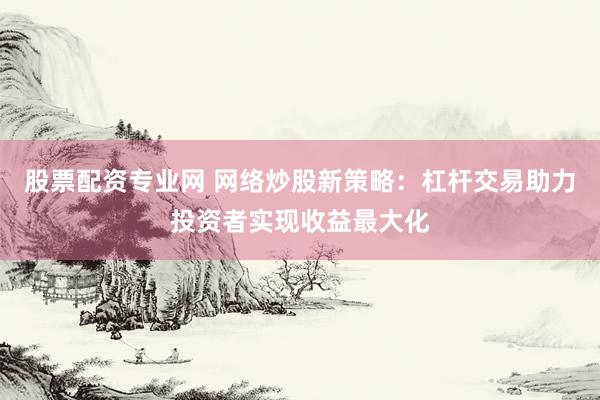 股票配资专业网 网络炒股新策略：杠杆交易助力投资者实现收益最大化