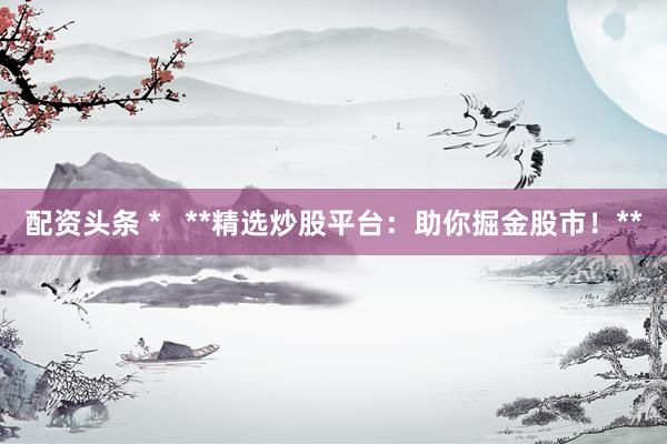 配资头条 *   **精选炒股平台：助你掘金股市！**