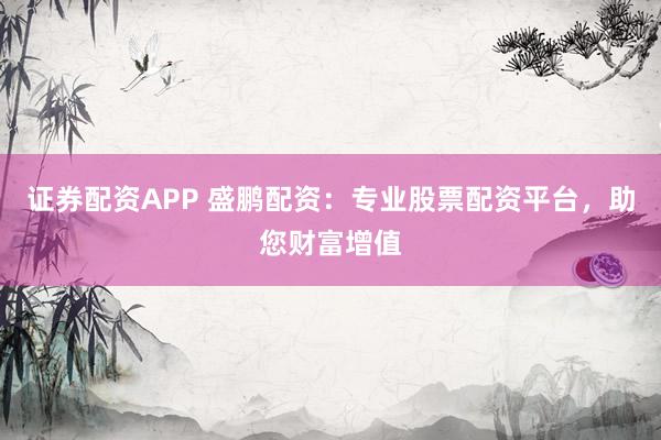 证券配资APP 盛鹏配资：专业股票配资平台，助您财富增值