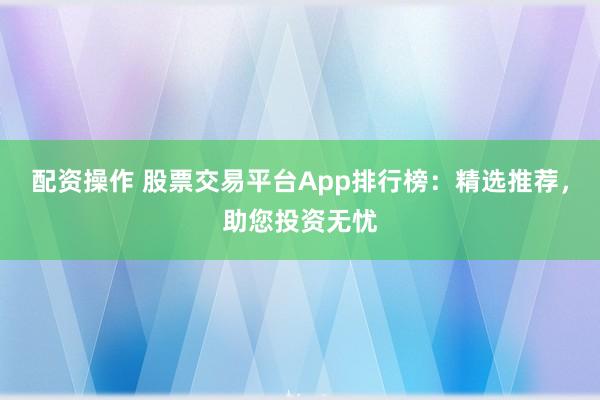 配资操作 股票交易平台App排行榜：精选推荐，助您投资无忧