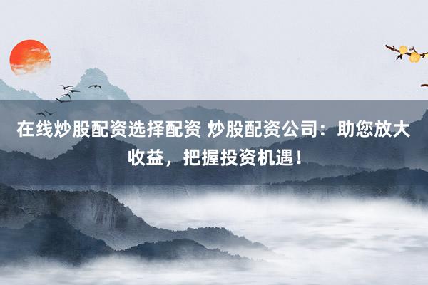 在线炒股配资选择配资 炒股配资公司：助您放大收益，把握投资机遇！