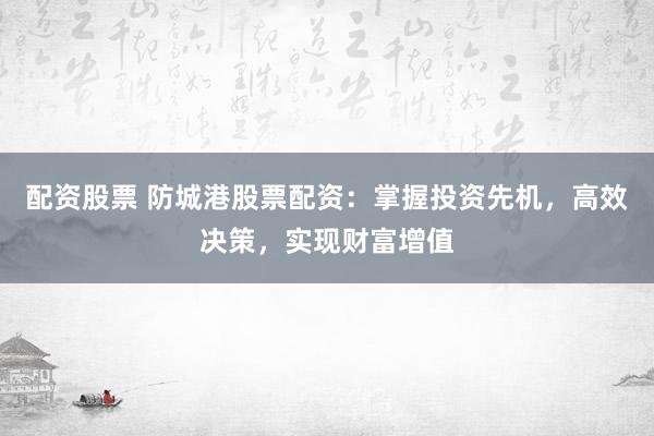 配资股票 防城港股票配资：掌握投资先机，高效决策，实现财富增值