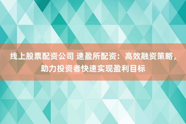 线上股票配资公司 速盈所配资：高效融资策略，助力投资者快速实现盈利目标