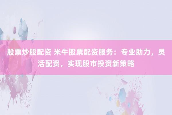 股票炒股配资 米牛股票配资服务：专业助力，灵活配资，实现股市投资新策略