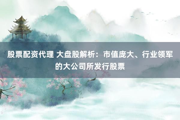 股票配资代理 大盘股解析：市值庞大、行业领军的大公司所发行股票