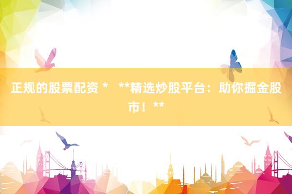 正规的股票配资 *   **精选炒股平台：助你掘金股市！**