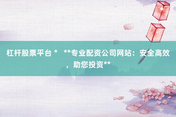 杠杆股票平台 *   **专业配资公司网站：安全高效，助您投资**
