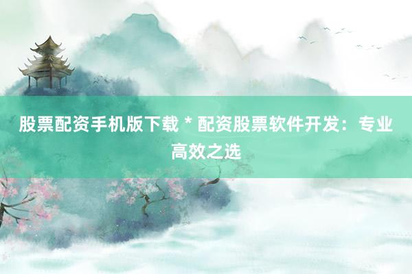 股票配资手机版下载 * 配资股票软件开发：专业高效之选