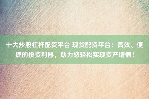 十大炒股杠杆配资平台 现货配资平台：高效、便捷的投资利器，助力您轻松实现资产增值！