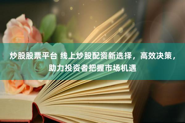 炒股股票平台 线上炒股配资新选择，高效决策，助力投资者把握市场机遇