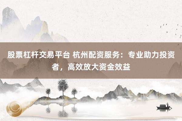 股票杠杆交易平台 杭州配资服务：专业助力投资者，高效放大资金效益