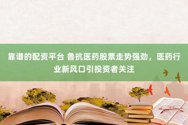 靠谱的配资平台 鲁抗医药股票走势强劲，医药行业新风口引投资者关注