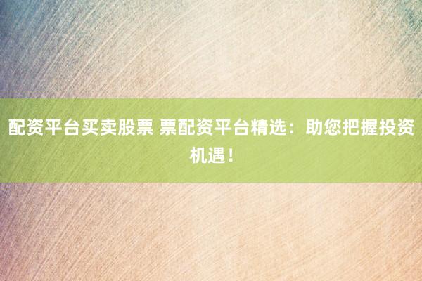配资平台买卖股票 票配资平台精选：助您把握投资机遇！