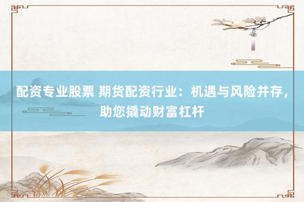 配资专业股票 期货配资行业：机遇与风险并存，助您撬动财富杠杆