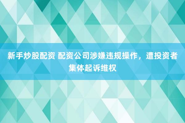新手炒股配资 配资公司涉嫌违规操作，遭投资者集体起诉维权