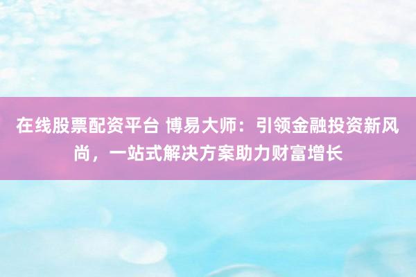 在线股票配资平台 博易大师：引领金融投资新风尚，一站式解决方案助力财富增长