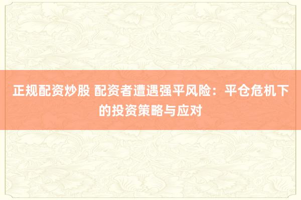 正规配资炒股 配资者遭遇强平风险：平仓危机下的投资策略与应对