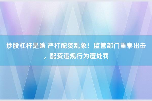 炒股杠杆是啥 严打配资乱象！监管部门重拳出击，配资违规行为遭处罚