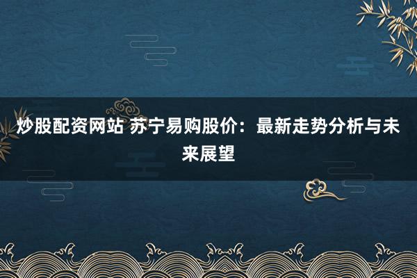 炒股配资网站 苏宁易购股价：最新走势分析与未来展望