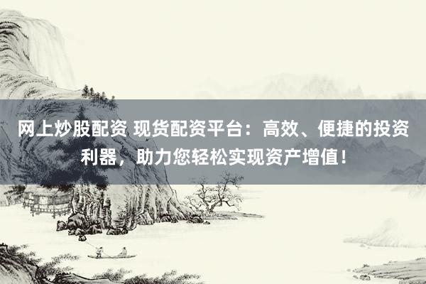 网上炒股配资 现货配资平台：高效、便捷的投资利器，助力您轻松实现资产增值！