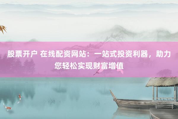 股票开户 在线配资网站：一站式投资利器，助力您轻松实现财富增值